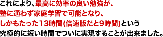 これにより、最高に効率のいい勉強が、塾に通わずに家庭学習で可能となり、しかもたった13時間という究極的に短い時間でついに実現することができました。