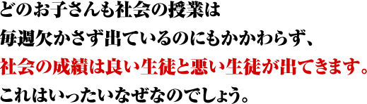 どのお子さんも社会の授業は毎週欠かさず出ているのにも関わらず、社会の成績は良い生徒と悪い生徒が出てきます。これはいったいなぜなのでしょうか。