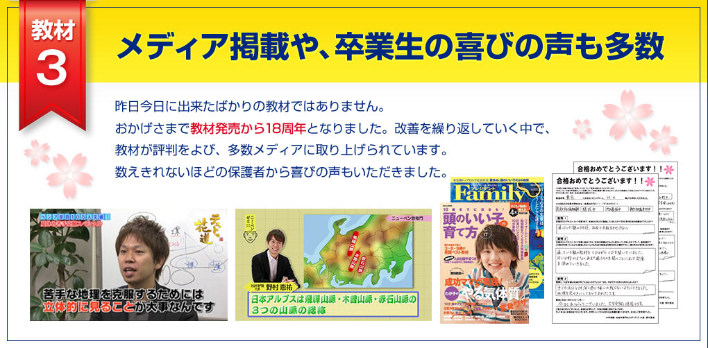 教材3 メディア掲載や、卒業生の喜びの声も多数、昨日今日に出来たばかりの教材ではありません。おかげさまで教材発売から10周年となりました。改善を繰り返していく中で、教材が評判をよび、多数メディアに取り上げられています。数えきれないほどの保護者から喜びの声もいただきました。