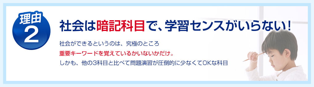 理由2：社会は暗記科目で、学習センスがいらない！社会ができるというのは、究極のところ重要キーワードを覚えているかいないかだけ。しかも、他の3科目と比べて問題演習が圧倒的に少なくてOKな科目